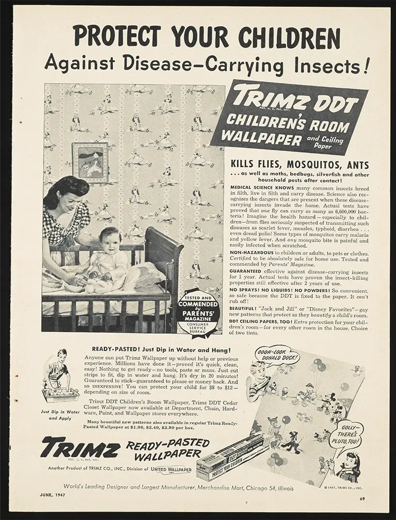 Mitte des letzten Jahrhunderts wurde eine spezielle Art von Tapete verkauft, die DDT enthielt. Sie war mit Disney-Figuren und anderen beliebten Zeichentrickfiguren dekoriert. Man konnte diese Tapete im Kinderzimmer verwenden, damit die Kinder von dem krankmachenden Ungeziefer geschützt waren. 