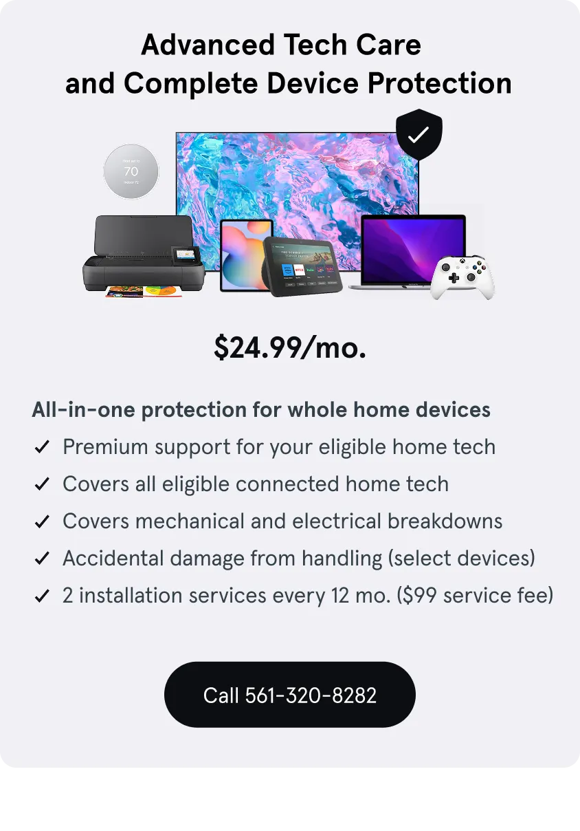 Advanced Tech Care and Complete Device Protection, $24.99 a month, support for eligible home tech, Covers connected home tech, Covers mechanical and electrical breakdowns, damage from handling, 2 installation services every 12 mo. ($99 service fee)