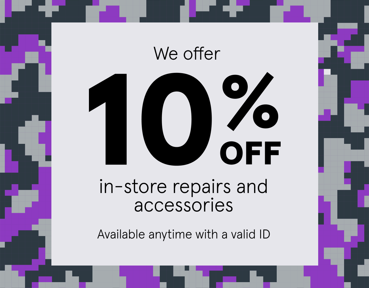 We offer 10% off in-store repairs and accessories, available anytime with a valid ID.