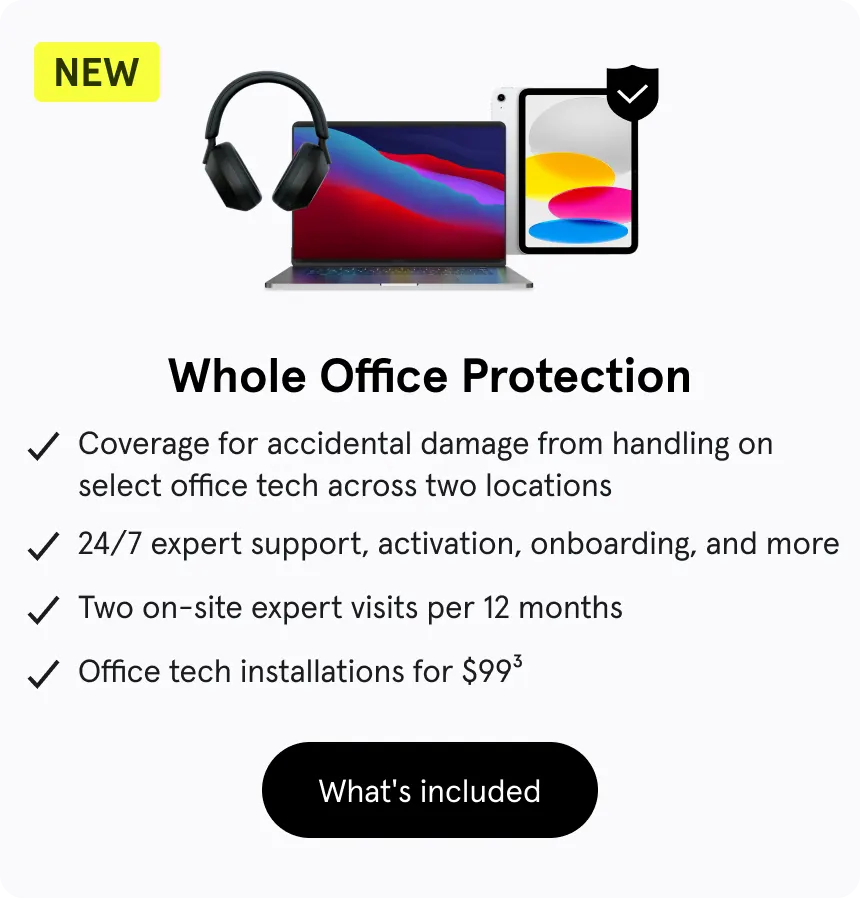 Whole Office Protection. Coverage for accidental damage from handling on select office tech across two locations. 24/7 expert support, activation, onboarding, and more. Two on-site expert visits per 12 months. Office tech installations for $99. 