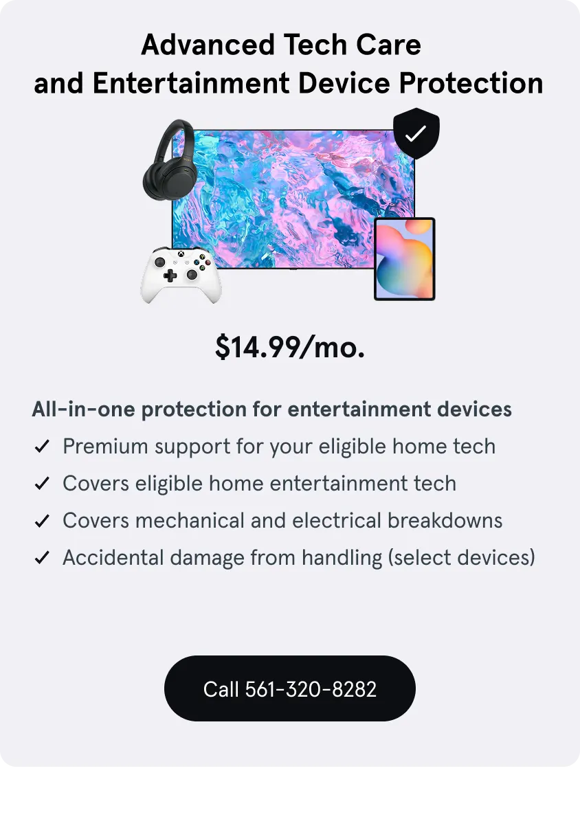 Advanced Tech Care and Entertainment Device Protection, $14.99 a month, protection for entertainment devices, Premium support for eligible home tech, Covers eligible home entertainment tech, Covers mechanical and electrical breakdowns, damage from handling