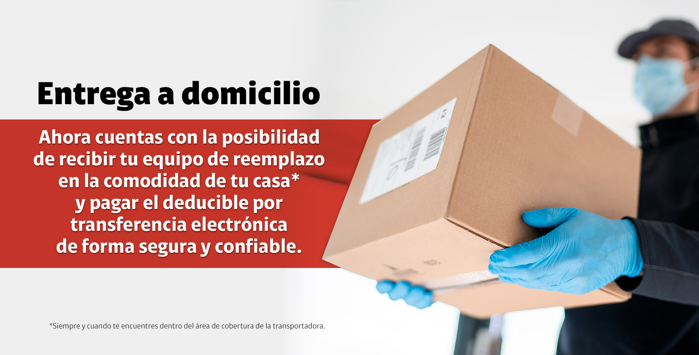 Entrega a domicilio. Ahora cuentas con la posibilidad de recibir tu equipo de reemplazo en la comodidad de tu casa y pagar el deducible por transferencia electronica de forma segura y confiable.