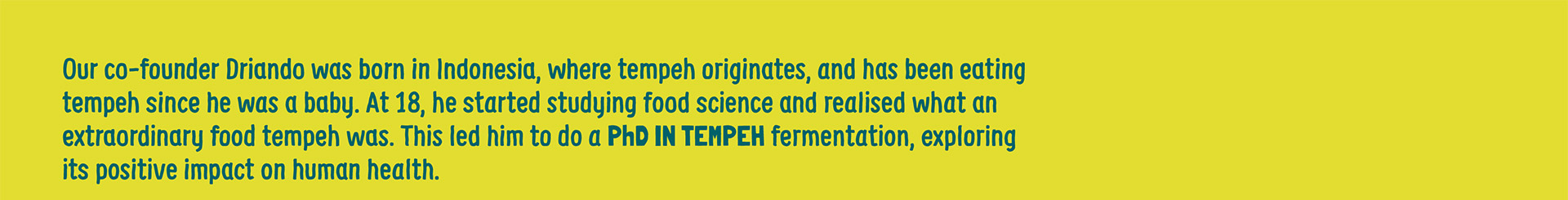 Our co-founder Driando was born in Indonesia, where Tempeh originates, and has been eating tempeh since he was a baby. At 18, he started studying food science and realised what an extraordinary food tempeh was. This led him to do a PhD in Tempeh Fermentation, exploring its positive impact on human health.