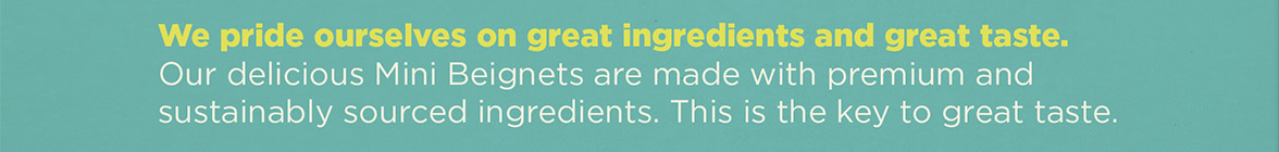 We pride ourselves on great ingredients and great taste. Our delicious Mini Beignets are made with premium and sustainably sourced ingredients. This is the key to great taste.