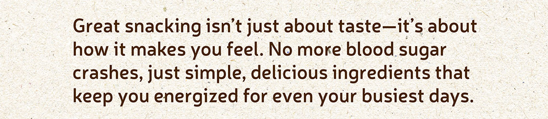 Great snacking isn't just about taste - it's about how it makes you feel. No more blood sugar crashes, just simple, delicious ingredients that keep you energized for even your busiest days.