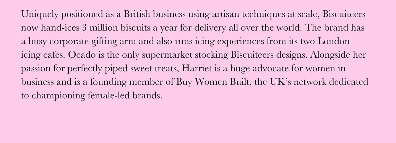 Uniquely positioned as a British business using artisan techniques at scale, Biscuiteers now hand-ices 3 million biscuits a year for delivery all over the world. The brand has a busy corporate gifting arm and also runs icing experiences from its two London icing cafes. Ocado is the only supermarket stocking Biscuiteers designs. Alongside her passion for perfectly piped sweet treats, Harriet is a huge advocate for women in business and is a founding member of Buy Women Built, the UK's network dedicated to championing female-led brands.