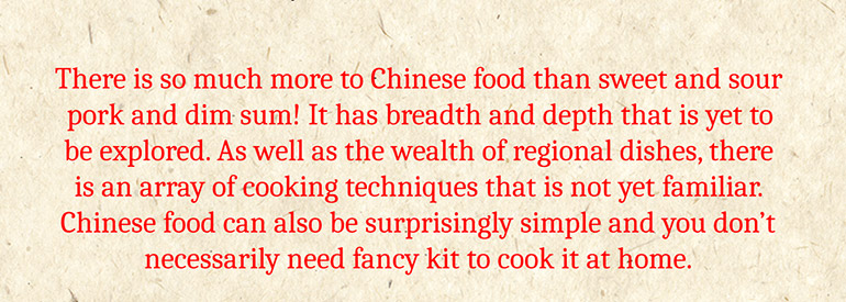 There is so much more to Chinese food than sweet and sour pork and dim sum! It has breadth and depth that is yet to be explored. As well as the wealth of regional dishes, there is an array of cooking techniques that is not yet familiar. Chinese food can also be surprisingly simple and you don't necessarily need fancy kit to cook it at home.