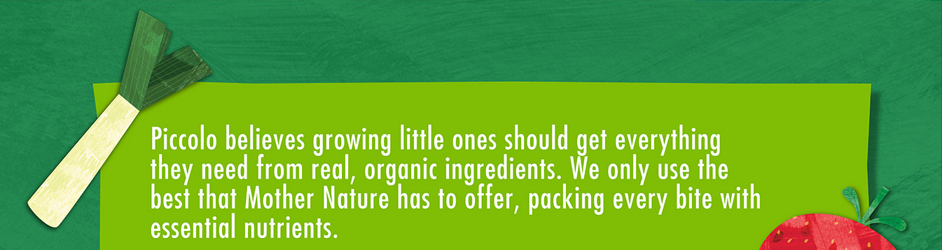 Piccolo believes growing little ones should get everything they need from real, organic ingredients. We only use the best that Mother Nature has to offer, packing every bite with essential nutrients.