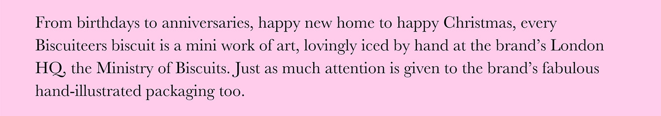 From birthdays to anniversaries, happy new home to happy Christmas, every Biscuiteers biscuit is a mini work of art, lovingly iced by hand at the brand's London HQ, the Ministry of Biscuits. Just as much attention is given to the brand's fabulous hand-illustrated packaging too.