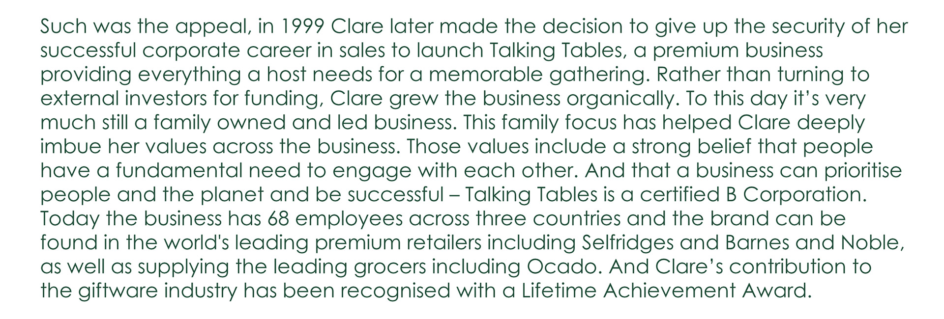 Such was the appeal, in 1999 Clare later made the decision to give up the security of her successful corporate career in sales to launch Talking Tables, a premium business providing everything a host needs for a memorable gathering. Rather than turning to external investors for funding, Clare grew the business organically. To this day it's very much still a family owned and led business. This family focus has helped Clare deeply imbue her values across the business. Those values include a strong belief that people have a fundamental need to engage with each other. And that a business can prioritise people and the planet and be successful - Talking Tables is a certified B Corporation. Today the business has 68 employees across three countries and the brand can be found in the world's leading premium retailers including Selfridges and Barnes and Noble, as well as supplying the leading grocers including Ocado. And Clare's contribution to the giftware industry has been recognised with a Lifetime Achievement Award.