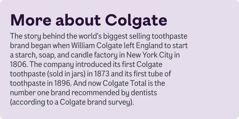 More about Colgate. The story behind the world's biggest selling toothpaste brand began when William Colgate left England to start a starch, soap and candle factory in New York City in 1806. The company introduced its first Colgate toothpaste in 1873.