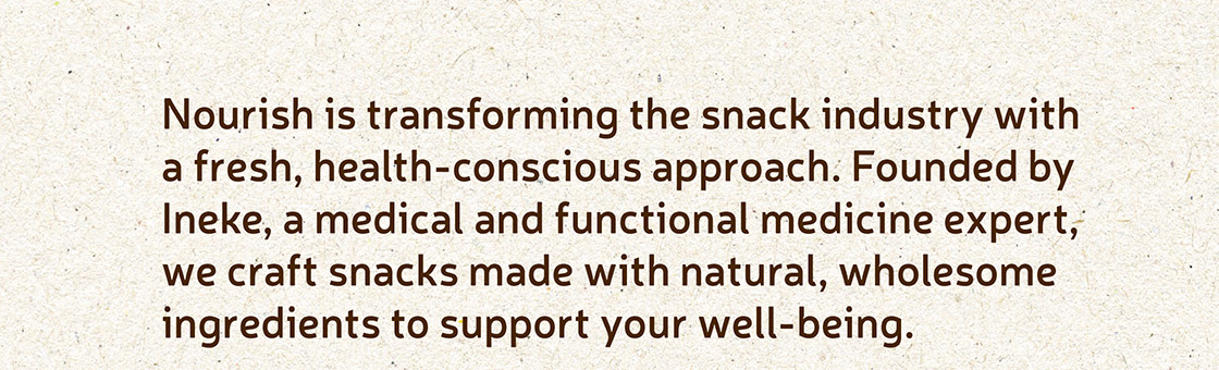 Nourish is transforming the snack industry with a fresh, health-conscious approach. Founded by Ineke, a medical and functional medicine expert, we craft snacks made with natural, wholesome ingredients to support your well-being.