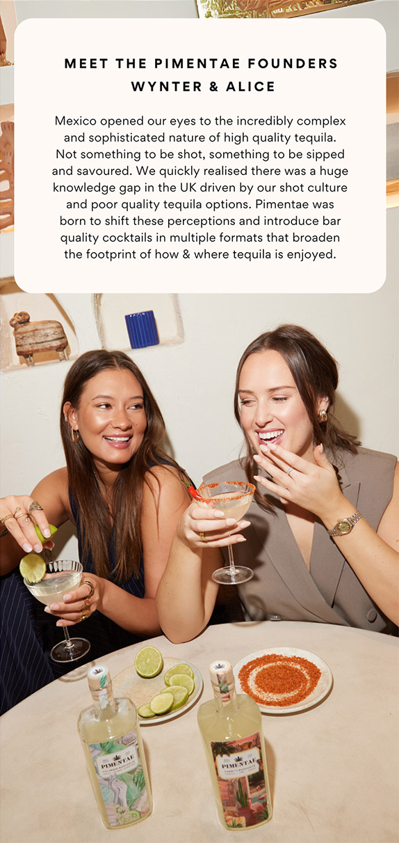 Meet The Pimentae Founders Wynter and Alice. Mexico opened our eyes to the incredibly complex and sophisticated nature of high quality tequila. Not something to be shot, something to be sipped and savoured. We quickly realised there was a huge knowledge gap in the UK driven by our shot culture and poor quality tequila options. Pimentae was born to shift these perceptions and introduce bar quality cocktails in multiple formats that broaden the footprint of how and where tequila is enjoyed.