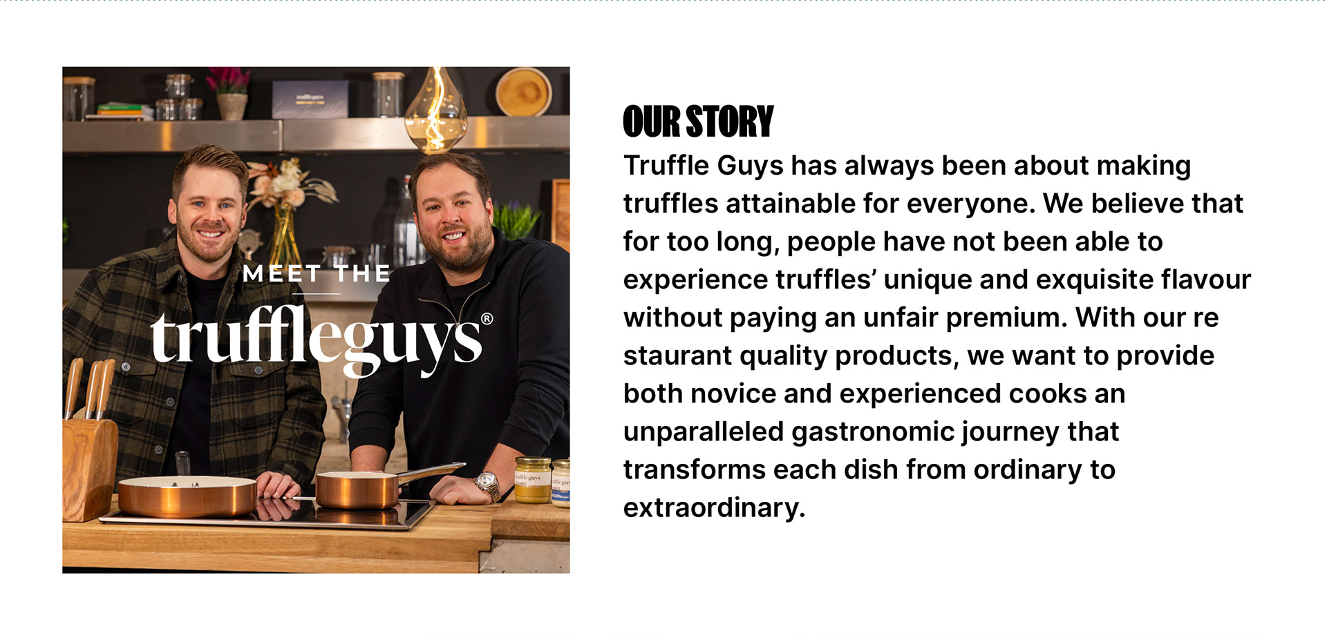 Our Story - Truffle Guys has always been about making truffles attainable for everyone. We believe that for too long, people have not been able to experience truffles' unique and exquisite flavour without paying an unfair premium. With our restaurant quality products, we want to provide both novice and experienced cooks an unparalleled gastronomic journey that transforms each dish from ordinary to extraordinary.
