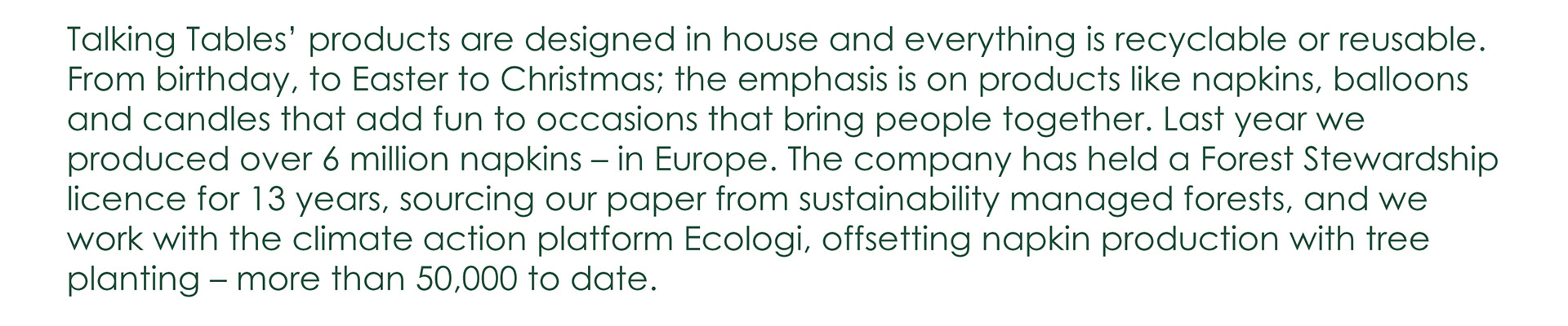 Talking Tables' products are designed in house and everything is recyclable or reusable. From birthday, to Easter to Christmas; the emphasis is on products like napkins, balloons and candles that add fun to occasions that bring people together. Last year we produced over 6 million napkins - in Europe. The company has held a Forest Stewardship licence for 13 years, sourcing our paper from sustainability managed forests, and we work with the climate action platform Ecologi, offsetting napkin production with tree planting – more than 50 thousand to date.