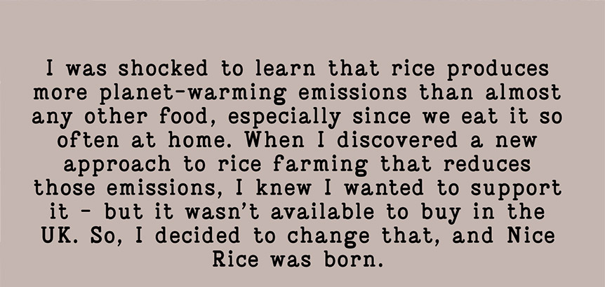 I was shocked to learn that rice produces more planet-warming emissions than almost any other food, especially since we eat it so often at home. When I discovered a new approach to rice farming that reduces those emissions, I knew I wanted to support it - but it wasn't available to buy in the UK. So, I decided to change that, and Nice Rice was born.