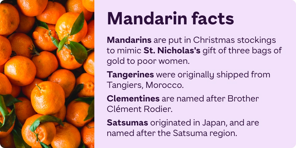 Mandarins are put in Christmas stockings to mimic St Nicholas who gave three poor women each a bag of gold. Tangerines get their name as they were originally shipped from Tangiers, Morocco. 