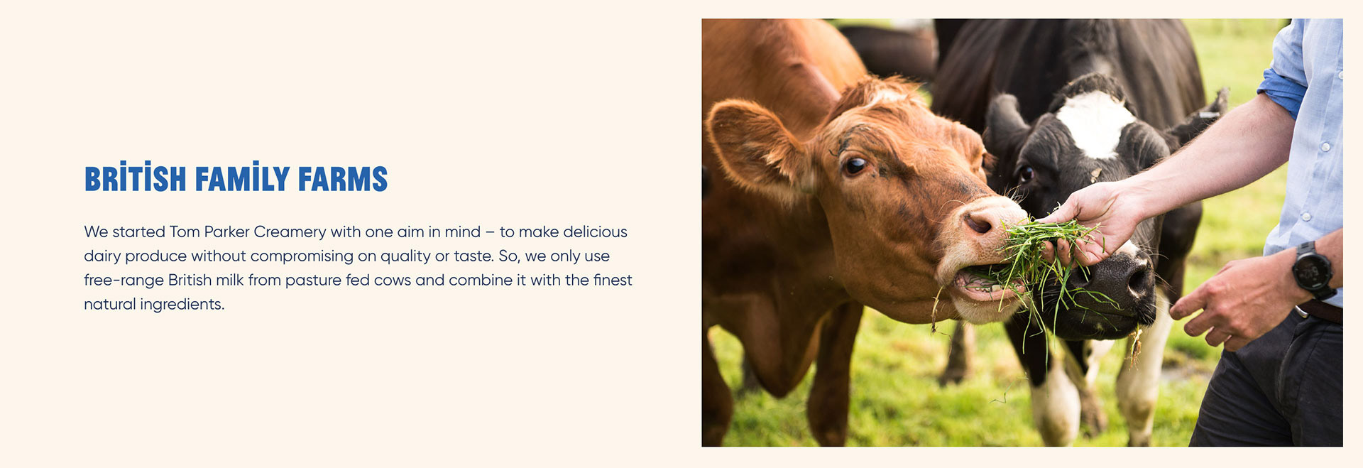 British Family Farms. We started Tom Parker Creamery with one aim in mind - to make delicious dairy produce without compromising on quality or taste. So, we only use free-range British milk from pasture fed cows and combine it with the finest natural ingredients.