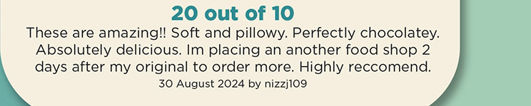 20 out of 10. These are amazing!! Soft and pillowy. Perfectly chocolatey. Absolutely delicious. Im placing an another food shop 2 days after my original to order more. Highly reccomend. 30 August 2024 by nizzj109