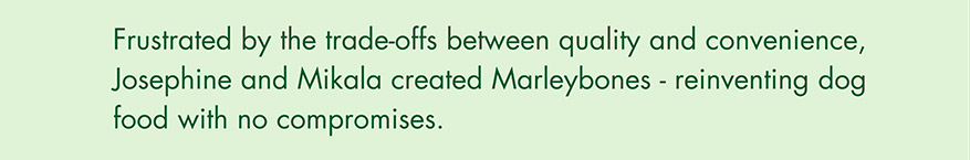 Frustrated by the trade-offs between quality and convenience, Josephine and Mikala created Marleybones - reinventing dog food with no compromises.