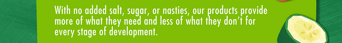 With no added salt, sugar or nasties, our products provide more of what they need and less of what they don't for every stage of development.