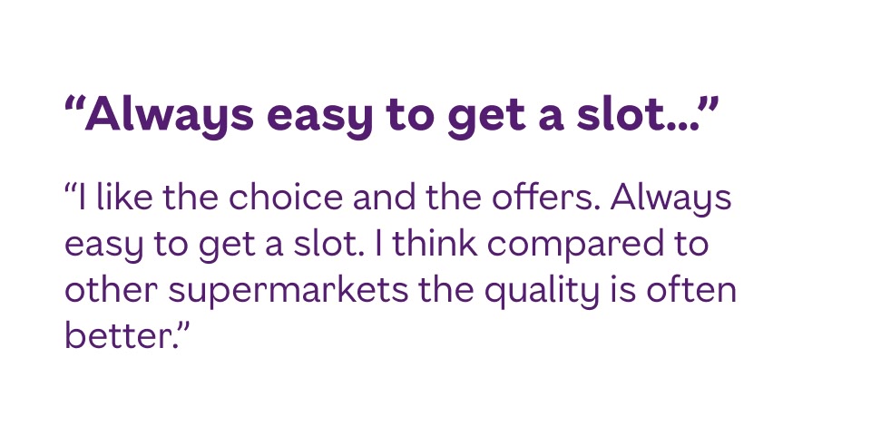 I like the choice and the offers. Always easy to get a slot. I think compared to other supermarkets the quality is often better.