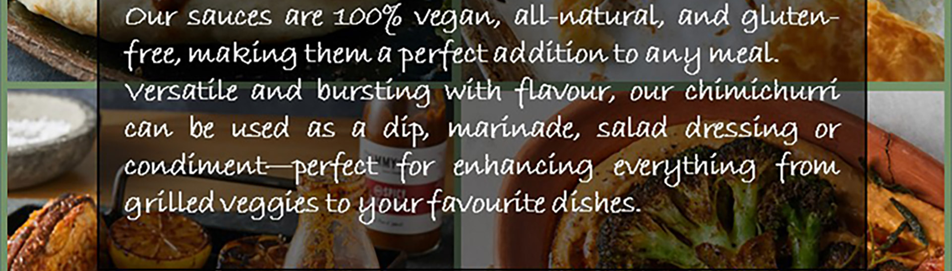 Our sauces are 100% vegan, all natural, and gluten-free, making them a perfect addition to any meal. Versatile and bursting with flavour, our chimichurri can be used as a dip, marinade, salad dressing or condiment - perfect for enhancing everything from grilled veggies to your favourite dishes.