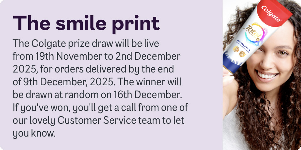 The smile print. The Colgate prize draw will be live from 19th November to 2nd December 2025, for orders delivered by the end of 9th December 2025. The winner will be drawn at random on 16th December. If you've won, you'll get a call to let you know.
