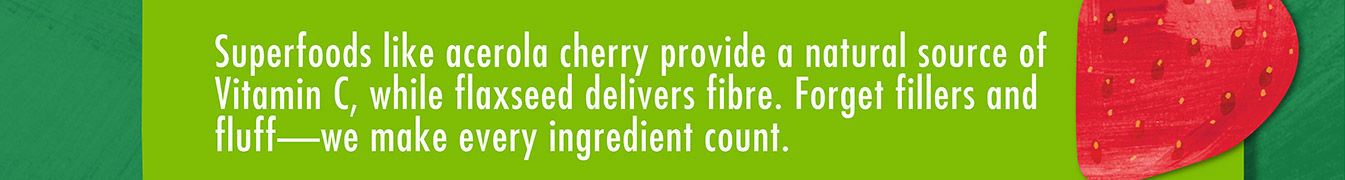 Superfoods like acerola cherry provide a natural source of Vitamin C, while flaxseed delivers fibre. Forget filters and fluff - we make every ingredient count.