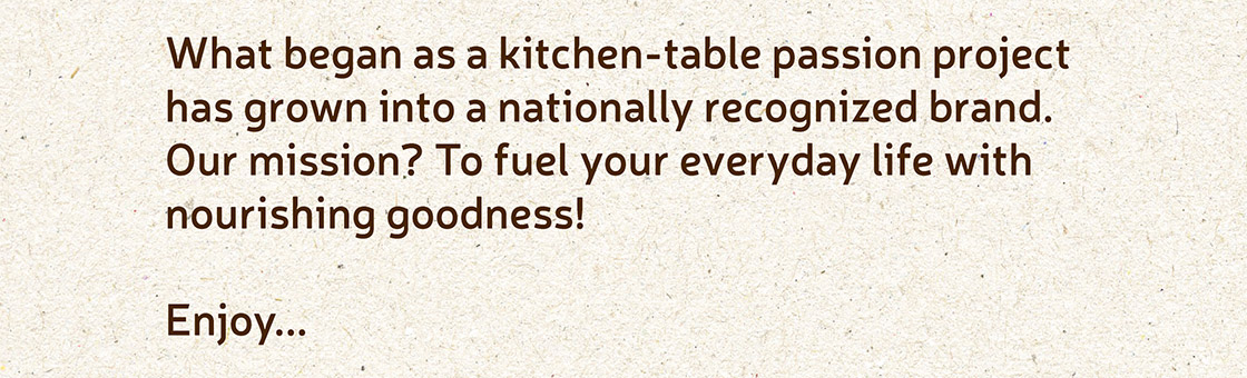 What began as a kitchen-table passion project has grown into a nationally recognized brand. Our mission? To fuel your everyday life with nourishing goodness! Enjoy...