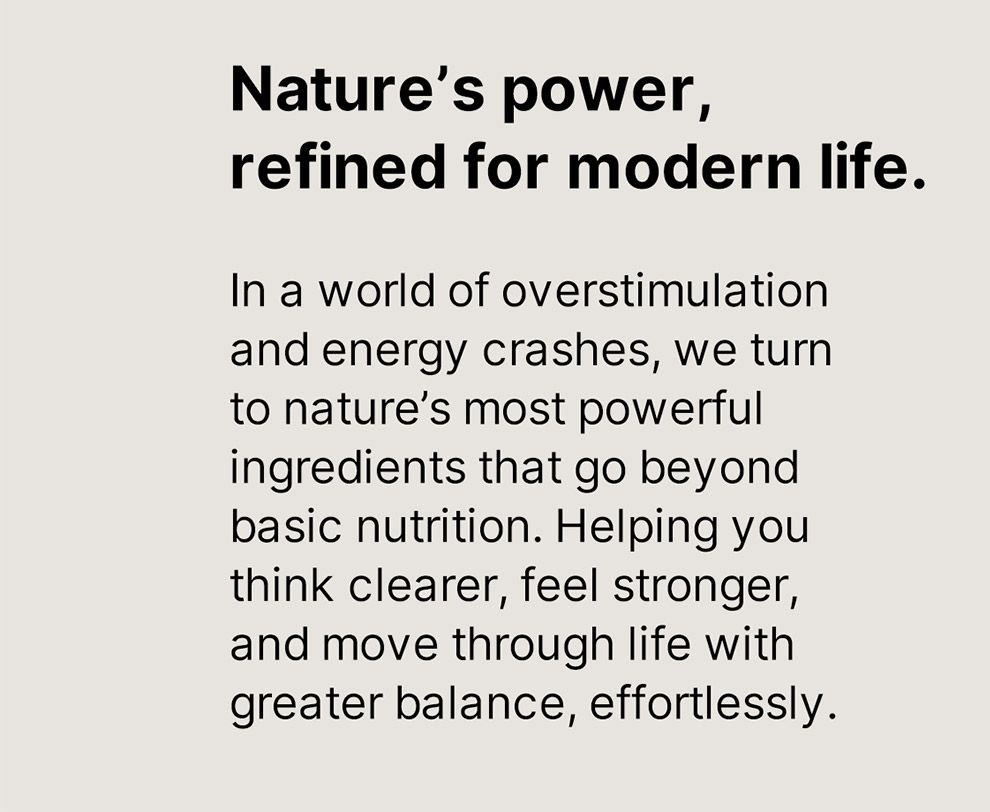 Nature's power, refined for modern life. In a world of overstimulation and energy crashes, we turn to nature's most powerful ingredients that go beyond basic nutrition. Helping you think clearer, feel stronger, and move through life with greater balance, effortlessly.