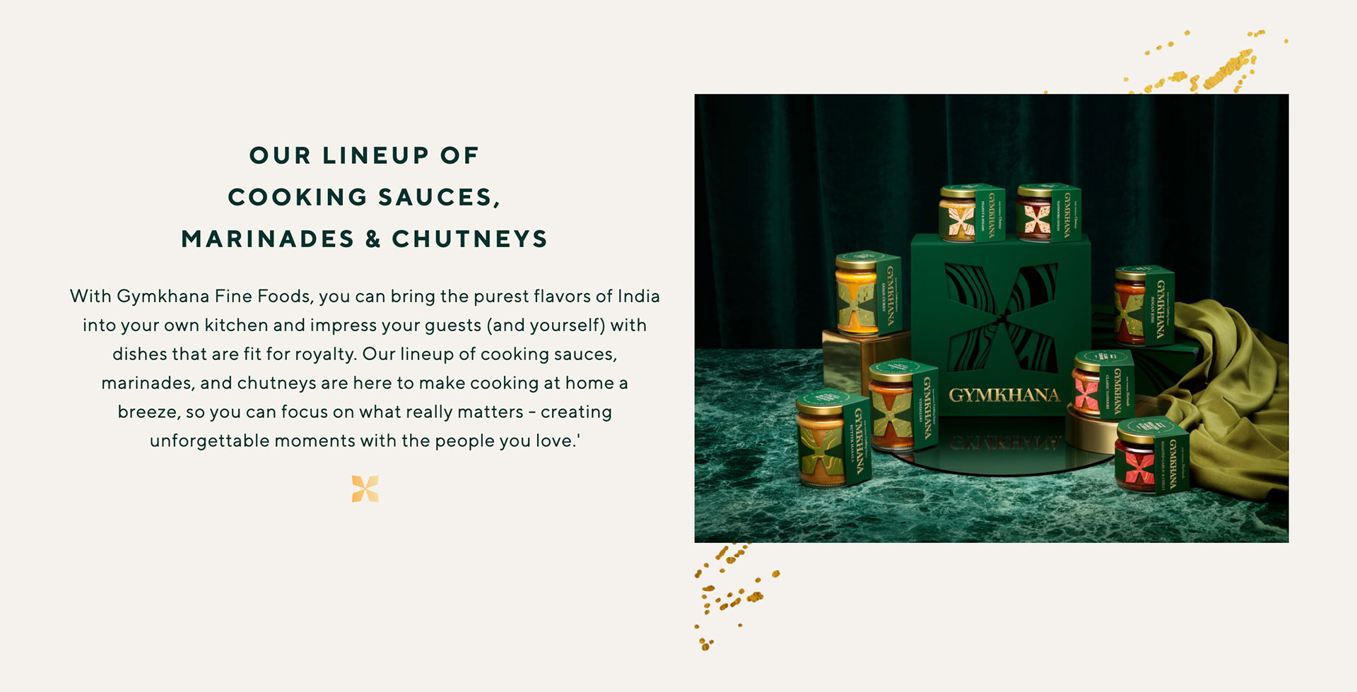 Our Lineup of Cooking Sauces, Marinages & Chutneys. With Gymkhana Fine Foods, you can bring the purest flavours of India into your own kitchen and impress your guests (and yourself) with dishes that are fit for royalty. Our lineup of cooking sauces, marinades and chutneys are here to make cooking at home a breeze, so you can focus on what really matters - creating unforgettable moments with the people you love.