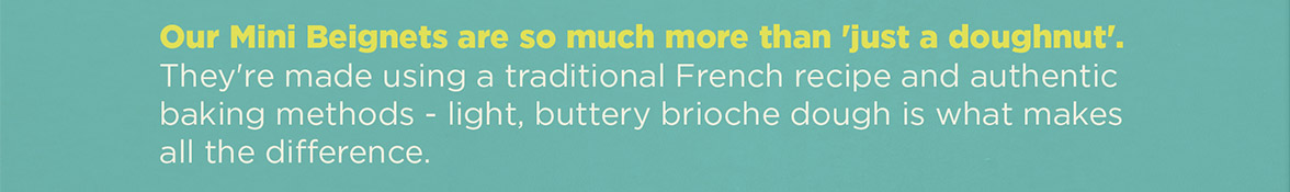 Our Mini Beignets are so much more than 'just a doughnut'. They're made using a traditional French recipe and authentic baking methods - light, buttery brioche dough is what makes all the difference.