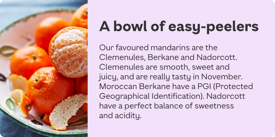 Our favoured mandarins are the Clemenules, Berkane and Nadorcott. Clemenules are smooth, sweet and juicy, and are really tasty in November. Moroccan Berkane have a PGI. Picked between Jan and April, Nadorcott have a perfect balance of sweetness and acidity