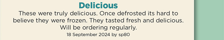 Delicious. These were truly delicious. Once defrosted its hard to believe they were frozen. They tasted fresh and delicious. Will be ordering regularly. 18 September 2024 by sp80