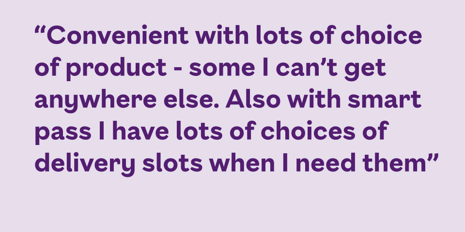 Convenient, with lots of choice - some I can’t get anywhere else. Also with Smart Pass I have lots of choices of delivery slots when I need them.
