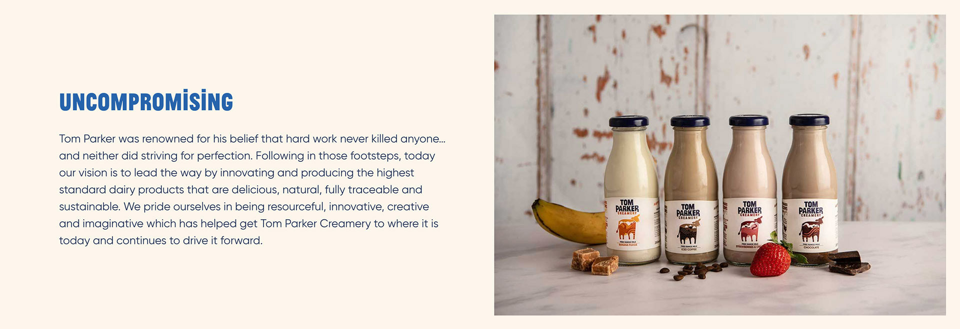 Uncompromising. Tom Parker was renowned for his belief that hard work never killed anyone... and neither did striving for perfection. Following in those footsteps, today our vision in to lead the way by innovating and producing the highest standard dairy products that are delicious, natural, fully traceable and sustainable. We pride ourselves in being resourceful, innovative, creative and imaginative which has helped get Tom Parker Creamery to where it is today and continues to drive it forward.