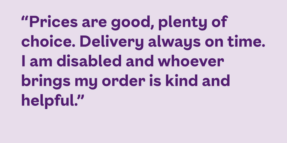 Prices are good, plenty of choice. Delivery always on time. I am disabled and whoever brings my order is kind and helpful.