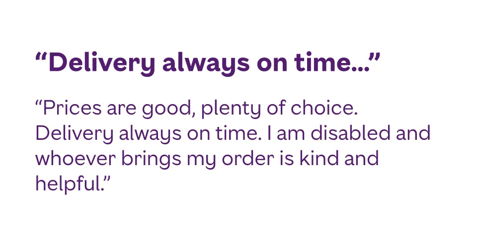 Prices are good, plenty of choice. Delivery always on time. I am disabled and whoever brings my order is kind and helpful.