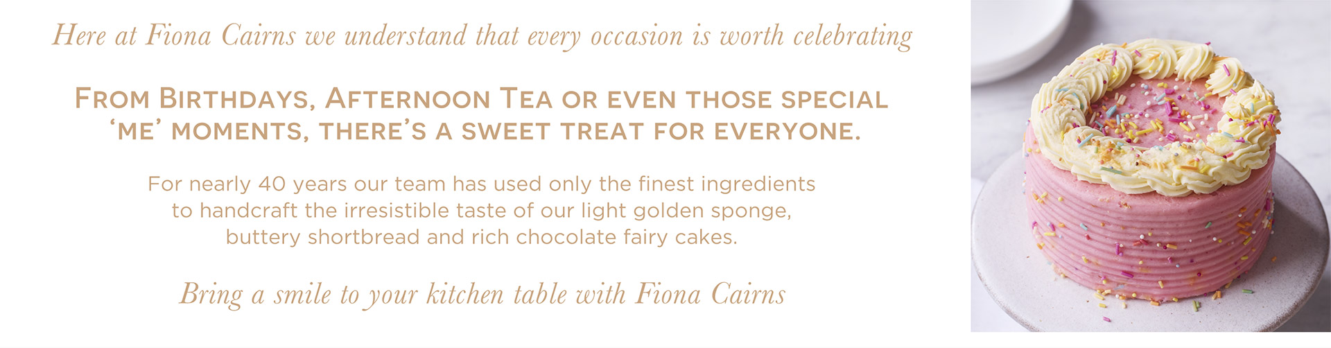 Here at Fiona Cairns we understand that every occasion is worth celebrating. From Birthdays, afternoon tea or even those special 'me' moments, there's a sweet treat for everyone. For nearly 40 years our team has used only the finest ingredients to handcraft the irresistable taste of our light golden sponge, buttery shortbread and rich chocolate fairy cakes. Bring a smile to your kitchen table with Fiona Cairns