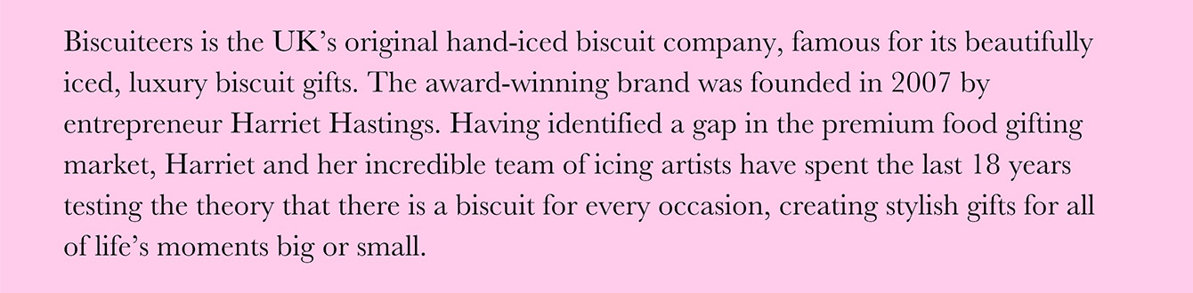 Biscuiteers is the UK's original hand-iced biscuit company, famous for its beautifully iced, luxury biscuit gifts. The award-winning brand was founded in 2007 by entrepreneur Harriet Hastings. Having identified a gap in the premium food gifting market, Harriet and her incredible team of icing artists have spent the last 18 years testing the theory that there is a biscuit for every occasion, creating stylish gifts for all of life's moments big or small.
