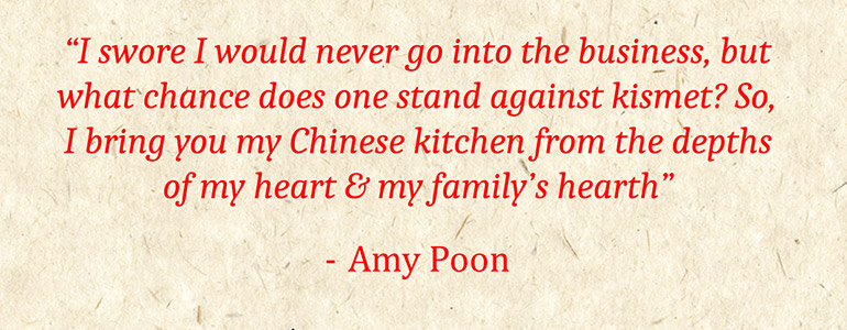 'I swore I would never go into the business, but what chance does one stand against kismet? So, I bring you my Chinese kitchen from the depths of my heart and my family’s hearth' - Amy Poon