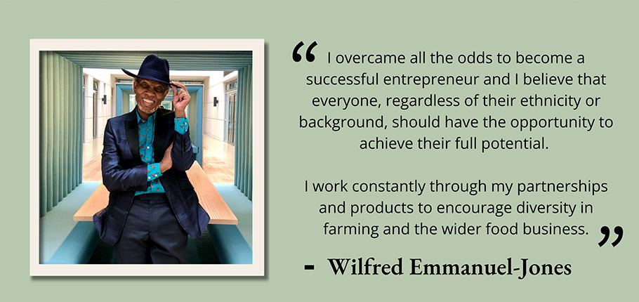 I overcame all the odds to become a successful entrepreneur and I believe that everyone, regardless of their ethnicity or background, should have the opportunity to achieve their full potential. I work constantly through my partnerships and products to encourage diversity in farming and the wider food business. Wilfred Emmanuel-Jones