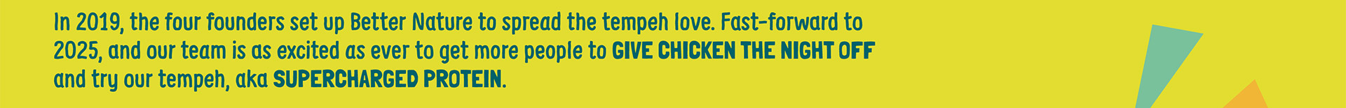In 2019, the four founders set up Better Nature to spread the tempeh love. Fast-forward to 2025, and our team is as excited as ever to get more people to give chicken the night off and try our tempeh, aka Supercharged Protein