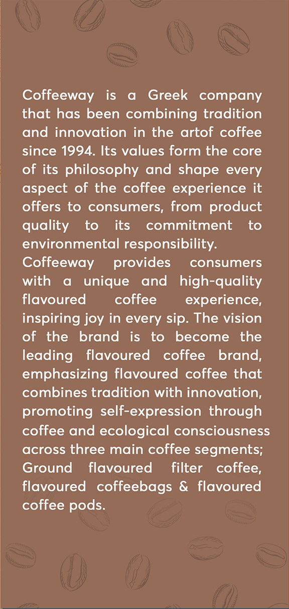 Coffeeway is a Greek company that has been combining tradition and innovation in the art of coffee since 1994. Its values form the core of its philosophy and shape every aspect of the coffee experience it offers to consumers, from product quality to its commitment to environmental responsibility. Coffeeway provides consumers with a unique and high-quality flavoured coffee experience, inspiring joy in every sip. The vision of the brand is to become the leading flavoured coffee brand, emphasizing flavoured coffee that combines tradition with innovation, promoting self-expression through coffee and ecological consciousness across three main coffee segments; Ground flavoured filter coffee, flavoured coffee bags and flavoured coffee pods.