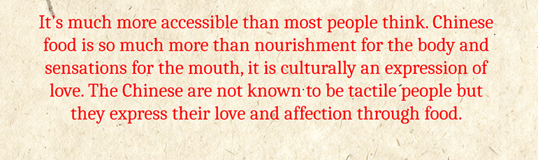 It's much more accessible than most people think. Chinese food is so much more than nourishment for the body and sensations for the mouth, it is culturally an expression of love. The Chinese are not known to be tactile people but they express their love and affection through food.