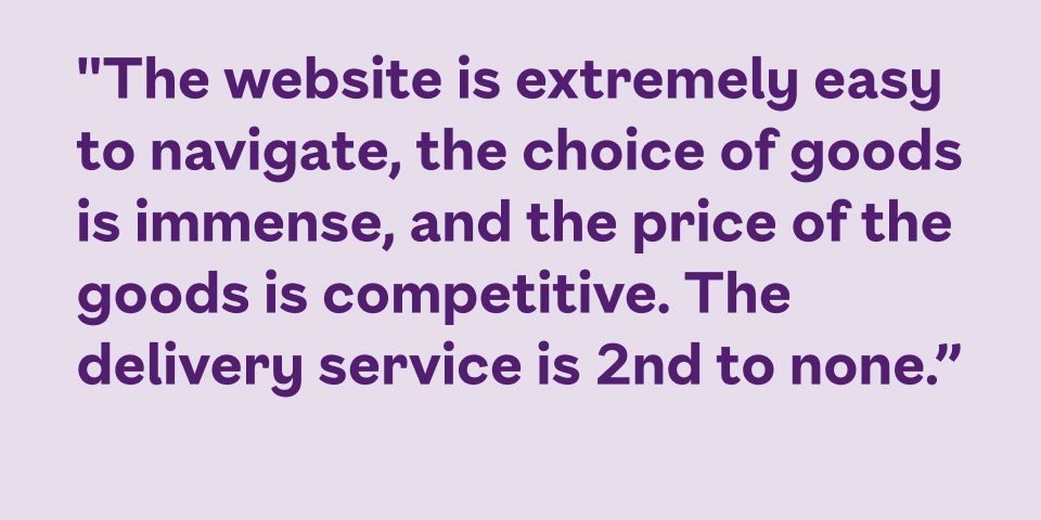 The website is extremely easy to navigate, the choice of goods is immense, and the price of the goods is competitive. The delivery service is 2nd to none.