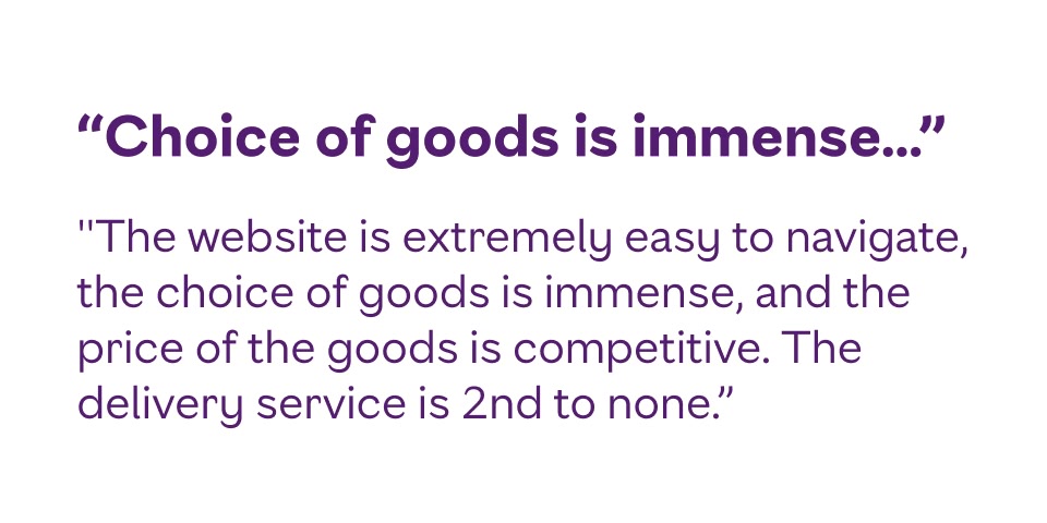 The website is extremely easy to navigate, the choice of goods is immense, and the price of the goods is competitive. The delivery service is 2nd to none.