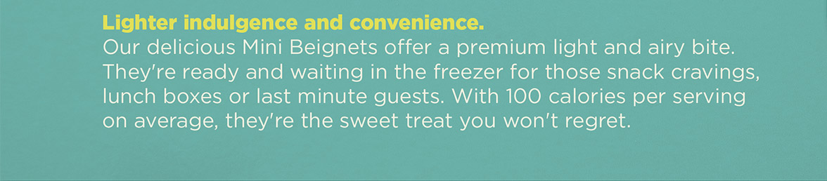 Lighter indulgence and convenience. Our delicious Mini Beignets offer a premium light and airy bite. They're ready and waiting in the freezer for those snack cravings, lunch boxes or last minute guests. With 100 calories per serving on average, they're the sweet treat you won't regret.