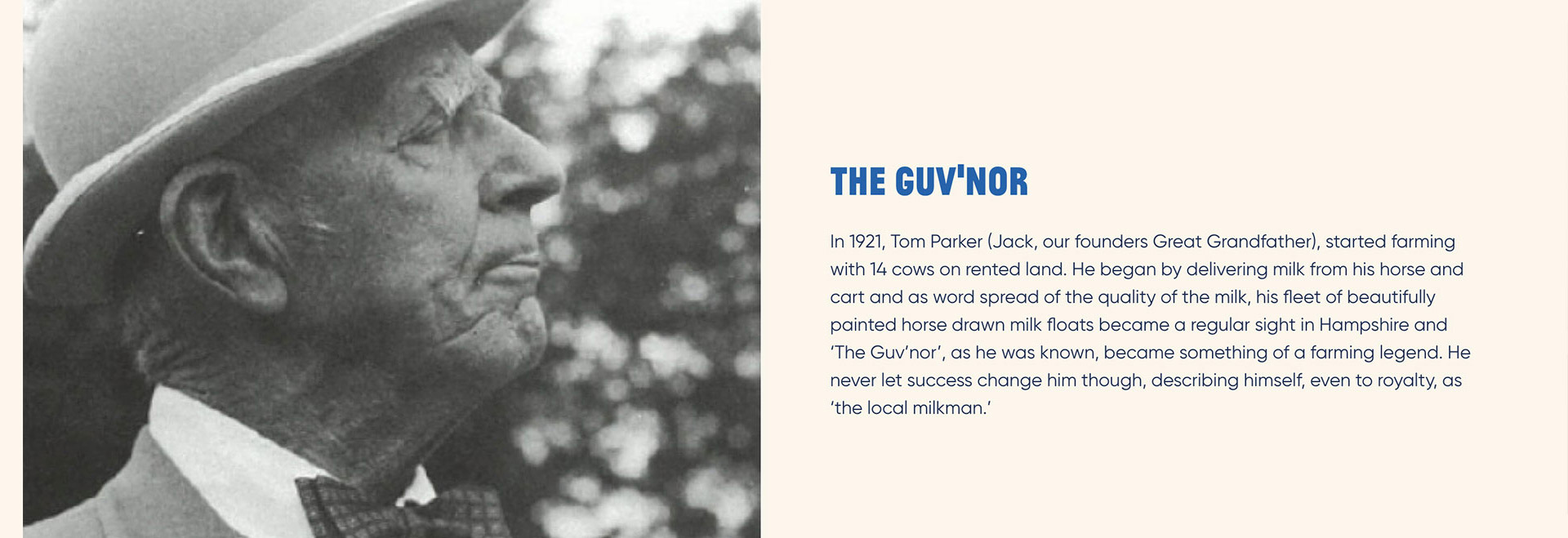 The Guv'nor. In 1921, Tom Parker (Jack, our founder's Great Grandfather), started farming with 14 cows on rented land. He began by delivering milk from his horse and cart and as word spread of the quality of the milk, his fleet of beautifully painted horse drawn milk floats became a regular site in Hampshire and 'The Guv'nor', as he was known, became something of a farming legend. He never let success change him though, describing himself, even to royalty, as 'the local milkman.'